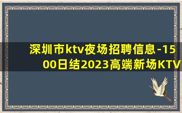 深圳市ktv夜场招聘信息-1500日结2023高端新场KTV